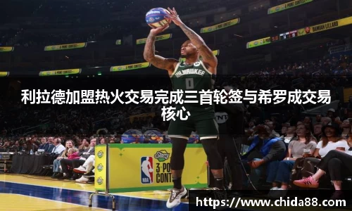 利拉德加盟热火交易完成三首轮签与希罗成交易核心